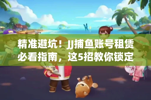 精准避坑！JJ捕鱼账号租赁必看指南，这5招教你锁定靠谱商家